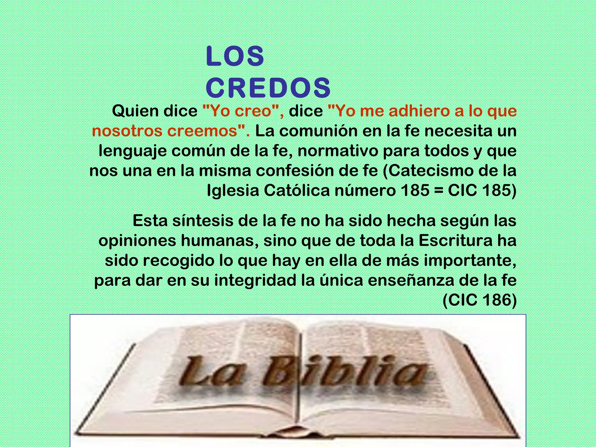 LOS
              CREDOS
   Quien dice "Yo creo", dice "Yo me adhiero a lo que
nosotros creemos". La comunión en la fe necesita un
 lenguaje común de la fe, normativo para todos y que
nos una en la misma confesión de fe (Catecismo de la
               Iglesia Católica número 185 = CIC 185)
    Esta síntesis de la fe no ha sido hecha según las
opiniones humanas, sino que de toda la Escritura ha
 sido recogido lo que hay en ella de más importante,
para dar en su integridad la única enseñanza de la fe
                                            (CIC 186)
 