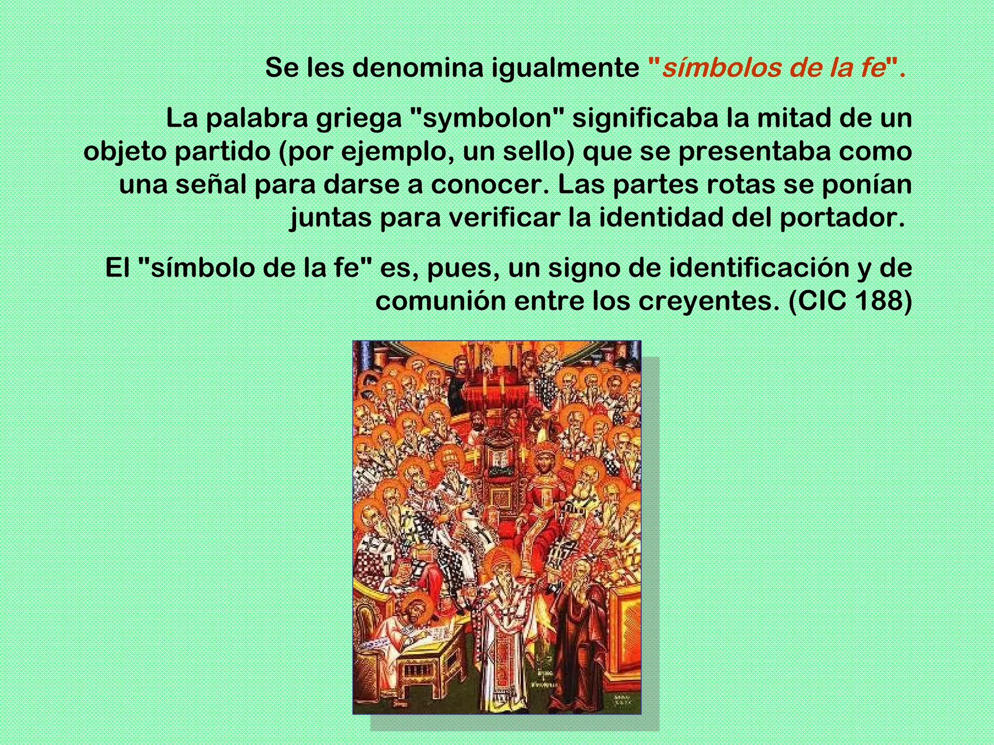 Se les denomina igualmente "símbolos de la fe".
      La palabra griega "symbolon" significaba la mitad de un
objeto partido (por ejemplo, un sello) que se presentaba como
  una señal para darse a conocer. Las partes rotas se ponían
                juntas para verificar la identidad del portador.
 El "símbolo de la fe" es, pues, un signo de identificación y de
                      comunión entre los creyentes. (CIC 188)
 