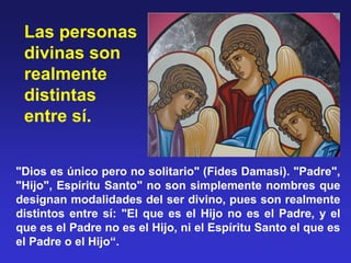 "Dios es único pero no solitario" (Fides Damasi). "Padre", 
"Hijo", Espíritu Santo" no son simplemente nombres que 
designan modalidades del ser divino, pues son realmente 
distintos entre sí: "El que es el Hijo no es el Padre, y el 
que es el Padre no es el Hijo, ni el Espíritu Santo el que es 
el Padre o el Hijo“.  
Las personas 
divinas son 
realmente 
distintas 
entre sí.
 