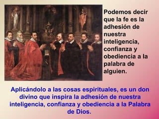 Aplicándolo a las cosas espirituales, es un don
divino que inspira la adhesión de nuestra
inteligencia, confianza y obediencia a la Palabra
de Dios.
Podemos decir
que la fe es la
adhesión de
nuestra
inteligencia,
confianza y
obediencia a la
palabra de
alguien.
 