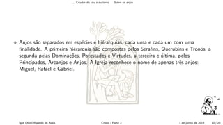 ... Criador do c´eu e da terra Sobre os anjos
Anjos s˜ao separados em esp´ecies e hi´erarquias, cada uma e cada um com uma
ﬁnalidade. A primeira hi´erarquia s˜ao compostas pelos Seraﬁns, Querubins e Tronos, a
segunda pelas Domina¸c˜oes, Potestades e Virtudes, a terceira e ´ultima, pelos
Principados, Arcanjos e Anjos. A Igreja reconhece o nome de apenas trˆes anjos:
Miguel, Rafael e Gabriel.
Igor Otoni Ripardo de Assis Credo - Parte 2 3 de junho de 2019 10 / 20
 