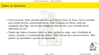 ... Criador do c´eu e da terra Sobre os demˆonios
Sobre os demˆonios
Como pecaram, foram privados dos dons gratuitos de Deus; da Gra¸ca, foram exclu´ıdos
para sempre da bem aventuran¸ca eterna, foram lan¸cados ao inferno, onde s˜ao
castigados pelo fogo, tiveram sua inteligˆencia obscurecida e suas vontades foram
obstinadas ao mal.
Podem agir sobre os homens, tanto na alma, quanto no corpo, com a ﬁnalidade de
causar o pecado e a condena¸c˜ao do mesmo. ´Odio e inveja s˜ao o que os motivam. N˜ao
querem ser percebidos e querem ser esquecidos.
Igor Otoni Ripardo de Assis Credo - Parte 2 3 de junho de 2019 11 / 20
 