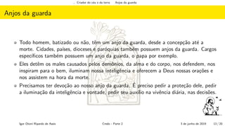 ... Criador do c´eu e da terra Anjos da guarda
Anjos da guarda
Todo homem, batizado ou n˜ao, tˆem um anjo da guarda, desde a concep¸c˜ao at´e a
morte. Cidades, pa´ıses, dioceses e par´oquias tamb´em possuem anjos da guarda. Cargos
espec´ıﬁcos tamb´em possuem um anjo da guarda, o papa por exemplo.
Eles detˆem os males causados pelos demˆonios, da alma e do corpo, nos defendem, nos
inspiram para o bem, iluminam nossa inteligˆencia e oferecem a Deus nossas ora¸c˜oes e
nos assistem na hora da morte.
Precisamos ter devo¸c˜ao ao nosso anjo da guarda. ´E preciso pedir a prote¸c˜ao dele, pedir
a ilumina¸c˜ao da inteligˆencia e vontade, pedir seu aux´ılio na vivˆencia di´aria, nas decis˜oes.
Igor Otoni Ripardo de Assis Credo - Parte 2 3 de junho de 2019 13 / 20
 