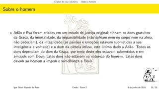 ... Criador do c´eu e da terra Sobre o homem
Sobre o homem
Ad˜ao e Eva foram criados em um estado de justi¸ca original; tinham os dons gratuitos
da Gra¸ca, da imortalidade, da impassibilidade (n˜ao sofriam nem no corpo nem na alma,
n˜ao padeciam), da integridade (as paix˜oes e emo¸c˜oes estavam submetidas a sua
inteligˆencia e vontade) e o dom da ciˆencia infusa, este ´ultimo dado a Ad˜ao. Todos os
dons dependiam do dom da Gra¸ca, por meio deste eles estavam submetidos e em
amizade com Deus. Estes dons n˜ao estavam na natureza do homem. Estes dons
davam ao homem a imgem e semelhan¸ca a Deus.
Igor Otoni Ripardo de Assis Credo - Parte 2 3 de junho de 2019 15 / 20
 