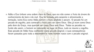 ... Criador do c´eu e da terra Sobre o homem
Ad˜ao e Eva tinham uma ordem clara de Deus, que era n˜ao comer o fruto da ´arvore do
conhecimento do bem e do mal. Eva foi tentada pela serpente e alimentando a
tenta¸c˜ao, tanto Eva como Ad˜ao comem o fruto pro´ıbido e pecam. O pecado foi um
pecado de orgulho, pois comeram o fruto para ser como Deus. Eles j´a eram como Deus
pelo dom da Gra¸ca, mas queriam ser como Deus sem Deus. Todos os pecados no
fundo s˜ao assim, o homem se colocando no lugar de Deus, tudo se resume a orgulho.
Esse pecado de Ad˜ao ﬁcou conhecido como pecado original, e suas consequˆencias
foram passadas para toda a descendˆencia; todo homem nasce com o pecado original.
Igor Otoni Ripardo de Assis Credo - Parte 2 3 de junho de 2019 16 / 20
 