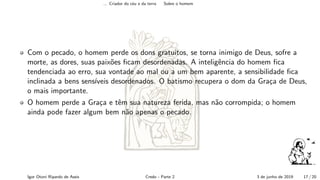 ... Criador do c´eu e da terra Sobre o homem
Com o pecado, o homem perde os dons gratuitos, se torna inimigo de Deus, sofre a
morte, as dores, suas paix˜oes ﬁcam desordenadas. A inteligˆencia do homem ﬁca
tendenciada ao erro, sua vontade ao mal ou a um bem aparente, a sensibilidade ﬁca
inclinada a bens sens´ıveis desordenados. O batismo recupera o dom da Gra¸ca de Deus,
o mais importante.
O homem perde a Gra¸ca e tˆem sua natureza ferida, mas n˜ao corrompida; o homem
ainda pode fazer algum bem n˜ao apenas o pecado.
Igor Otoni Ripardo de Assis Credo - Parte 2 3 de junho de 2019 17 / 20
 