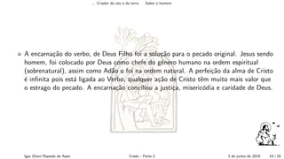 ... Criador do c´eu e da terra Sobre o homem
A encarna¸c˜ao do verbo, de Deus Filho foi a solu¸c˜ao para o pecado original. Jesus sendo
homem, foi colocado por Deus como chefe do gˆenero humano na ordem espiritual
(sobrenatural), assim como Ad˜ao o foi na ordem natural. A perfei¸c˜ao da alma de Cristo
´e inﬁnita pois est´a ligada ao Verbo, qualquer a¸c˜ao de Cristo tˆem muito mais valor que
o estrago do pecado. A encarna¸c˜ao conciliou a justi¸ca, miseric´odia e caridade de Deus.
Igor Otoni Ripardo de Assis Credo - Parte 2 3 de junho de 2019 19 / 20
 