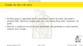 ... Criador do c´eu e da terra
... Criador do c´eu e da terra
S´o Deus possu´ı a capacidade de criar (criar/fazer a partir do nada), esse poder ´e
exclusivo Dele. Nenhuma criatura pode criar, nem mesmo Deus pode “emprestar” tal
poder.
Deus fez a cria¸c˜ao em um ato de pura liberalidade, n˜ao ganhando ou tendo interesse
nenhum com a cria¸c˜ao.
Igor Otoni Ripardo de Assis Credo - Parte 2 3 de junho de 2019 3 / 20
 