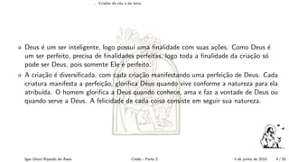... Criador do c´eu e da terra
Deus ´e um ser inteligente, logo possu´ı uma ﬁnalidade com suas a¸c˜oes. Como Deus ´e
um ser perfeito, precisa de ﬁnalidades perfeitas, logo toda a ﬁnalidade da cria¸c˜ao s´o
pode ser Deus, pois somente Ele ´e perfeito.
A cria¸c˜ao ´e diversiﬁcada, com cada cria¸c˜ao manifestando uma perfei¸c˜ao de Deus. Cada
criatura manifesta a perfei¸c˜ao, gloriﬁca Deus quando vive conforme a natureza para ela
atribu´ıda. O homem gloriﬁca a Deus quando conhece, ama e faz a vontade de Deus ou
quando serve a Deus. A felicidade de cada coisa consiste em seguir sua natureza.
Igor Otoni Ripardo de Assis Credo - Parte 2 3 de junho de 2019 4 / 20
 