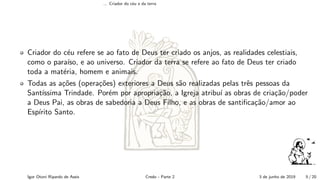 ... Criador do c´eu e da terra
Criador do c´eu refere se ao fato de Deus ter criado os anjos, as realidades celestiais,
como o para´ıso, e ao universo. Criador da terra se refere ao fato de Deus ter criado
toda a mat´eria, homem e animais.
Todas as a¸c˜oes (opera¸c˜oes) exteriores a Deus s˜ao realizadas pelas trˆes pessoas da
Sant´ıssima Trindade. Por´em por apropria¸c˜ao, a Igreja atribu´ı as obras de cria¸c˜ao/poder
a Deus Pai, as obras de sabedoria a Deus Filho, e as obras de santiﬁca¸c˜ao/amor ao
Esp´ırito Santo.
Igor Otoni Ripardo de Assis Credo - Parte 2 3 de junho de 2019 5 / 20
 
