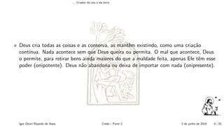 ... Criador do c´eu e da terra
Deus cria todas as coisas e as conserva, as mantˆem existindo, como uma cria¸c˜ao
cont´ınua. Nada acontece sem que Deus queira ou permita. O mal que acontece, Deus
o permite, para retirar bens ainda maiores do que a maldade feita, apenas Ele tˆem esse
poder (onipotente). Deus n˜ao abandona ou deixa de importar com nada (onipresente).
Igor Otoni Ripardo de Assis Credo - Parte 2 3 de junho de 2019 6 / 20
 
