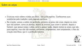 ... Criador do c´eu e da terra Sobre os anjos
Sobre os anjos
Criaturas mais nobres criadas por Deus. S˜ao puro esp´ırito. Conhecemos suas
existˆencias pela tradi¸c˜ao e pela sagrada escritura.
Na cria¸c˜ao, vemos a ordem de perfei¸c˜ao; primeiro os seres n˜ao vivos, depois os vivos
que n˜ao sentem, como as plantas, depois os animais, que vivem e sentem, depois o
homem, que possu´ı corpo e alma, sente e possu´ı raz˜ao, depois temos os anjos, que s˜ao
puro esp´ırito, mas n˜ao s˜ao eternos, onicientes, onipresentes, nem onipotentes, e fora da
cria¸c˜ao est´a Deus, que ´e a perfei¸c˜ao m´axima.
Igor Otoni Ripardo de Assis Credo - Parte 2 3 de junho de 2019 7 / 20
 