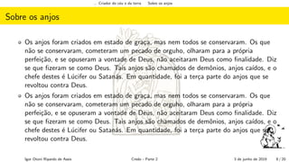 ... Criador do c´eu e da terra Sobre os anjos
Sobre os anjos
Os anjos foram criados em estado de gra¸ca, mas nem todos se conservaram. Os que
n˜ao se conservaram, cometeram um pecado de orguho, olharam para a pr´opria
perfei¸c˜ao, e se opuseram a vontade de Deus, n˜ao aceitaram Deus como ﬁnalidade. Diz
se que ﬁzeram se como Deus. Tais anjos s˜ao chamados de demˆonios, anjos ca´ıdos, e o
chefe destes ´e L´ucifer ou Satan´as. Em quantidade, foi a ter¸ca parte do anjos que se
revoltou contra Deus.
Os anjos foram criados em estado de gra¸ca, mas nem todos se conservaram. Os que
n˜ao se conservaram, cometeram um pecado de orguho, olharam para a pr´opria
perfei¸c˜ao, e se opuseram a vontade de Deus, n˜ao aceitaram Deus como ﬁnalidade. Diz
se que ﬁzeram se como Deus. Tais anjos s˜ao chamados de demˆonios, anjos ca´ıdos, e o
chefe destes ´e L´ucifer ou Satan´as. Em quantidade, foi a ter¸ca parte do anjos que se
revoltou contra Deus.
Igor Otoni Ripardo de Assis Credo - Parte 2 3 de junho de 2019 8 / 20
 