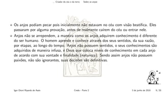 ... Criador do c´eu e da terra Sobre os anjos
Os anjos podiam pecar pois inicialmente n˜ao estavam no c´eu com vis˜ao beat´ıﬁca. Eles
passaram por alguma prova¸c˜ao, antes de realmente ca´ırem do c´eu ou entrar nele.
Anjos n˜ao se arrependem, a maneira como os anjos adquirem conhecimento ´e diferente
do ser humano. O homem aprende e conhece atrav´es dos seus sentidos, da sua raz˜ao,
por etapas, ao longo do tempo. Anjos n˜ao possuem sentidos, o seus conhecimentos s˜ao
adquiridos de maneira infusa, ´e Deus que coloca n´ıveis de conhecimento em cada anjo
de acordo com sua vontade e ﬁnalidade (natureza). Sendo assim anjos n˜ao possuem
paix˜oes, n˜ao s˜ao ignorantes, suas decis˜oes s˜ao deﬁnitivas.
Igor Otoni Ripardo de Assis Credo - Parte 2 3 de junho de 2019 9 / 20
 
