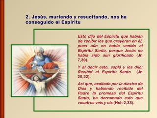 2. Jesús, muriendo y resucitando, nos ha
conseguido el Espíritu


                    Esto dijo del Espíritu que habían
                    de recibir los que creyeran en él,
                    pues aún no había venido el
                    Espíritu Santo, porque Jesús no
                    había sido aún glorificado (Jn
                    7,39).
                    Y al decir esto, sopló y les dijo:
                    Recibid el Espíritu Santo (Jn
                    20,22).
                    Así que, exaltado por la diestra de
                    Dios y habiendo recibido del
                    Padre la promesa del Espíritu
                    Santo, ha derramado esto que
                    vosotros veis y oís (Hch 2,33).
 