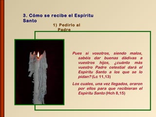 3. Cómo se recibe el Espíritu
Santo
            1) Pedirlo al
              Padre




                     Pues si vosotros, siendo malos,
                       sabéis dar buenas dádivas a
                       vuestros hijos, ¿cuánto más
                       vuestro Padre celestial dará el
                       Espíritu Santo a los que se lo
                       pidan? (Lc 11,13)
                     Los cuales, una vez llegados, oraron
                        por ellos para que recibieran el
                        Espíritu Santo (Hch 8,15)
 