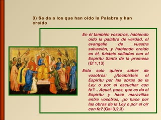 3) Se da a los que han oído la Palabra y han
creído

                     En él también vosotros, habiendo
                        oído la palabra de verdad, el
                        evangelio       de      vuestra
                        salvación, y habiendo creído
                        en él, fuisteis sellados con el
                        Espíritu Santo de la promesa
                        (Ef 1,13)
                     Esto solo quiero saber de
                        vosotros:     ¿Recibisteis    el
                        Espíritu por las obras de la
                        Ley o por el escuchar con
                        fe?... Aquel, pues, que os da el
                        Espíritu y hace maravillas
                        entre vosotros, ¿lo hace por
                        las obras de la Ley o por el oír
                        con fe? (Gal 3,2.3)
 