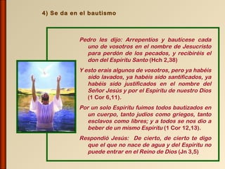 4) Se da en el bautismo



           Pedro les dijo: Arrepentíos y bautícese cada
             uno de vosotros en el nombre de Jesucristo
             para perdón de los pecados, y recibiréis el
             don del Espíritu Santo (Hch 2,38)
           Y esto erais algunos de vosotros, pero ya habéis
              sido lavados, ya habéis sido santificados, ya
              habéis sido justificados en el nombre del
              Señor Jesús y por el Espíritu de nuestro Dios
              (1 Cor 6,11).
           Por un solo Espíritu fuimos todos bautizados en
              un cuerpo, tanto judíos como griegos, tanto
              esclavos como libres; y a todos se nos dio a
              beber de un mismo Espíritu (1 Cor 12,13).
           Respondió Jesús: De cierto, de cierto te digo
             que el que no nace de agua y del Espíritu no
             puede entrar en el Reino de Dios (Jn 3,5)
 