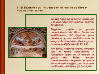 5. El Espíritu nos introduce en el mundo de Dios y
nos va divinizando


                        Lo que nace de la carne, carne es;
                        y lo que nace del Espíritu, espíritu
                        es (Jn 3,6).
                        Elegidos     según      el    previo
                        conocimiento de Dios Padre en
                        santificación del Espíritu, para
                        obedecer y ser rociados con la
                        sangre de Jesucristo: Gracia y paz
                        os sean multiplicadas (1 Pe 1,2)
                        Por tanto, nosotros todos, mirando
                        con el rostro descubierto y
                        reflejando como en un espejo la
                        gloria     del     Señor,      somos
                        transformados de gloria en gloria
                        en su misma imagen, por la acción
                        del Espíritu del Señor ( 2 Cor 3,18).
 