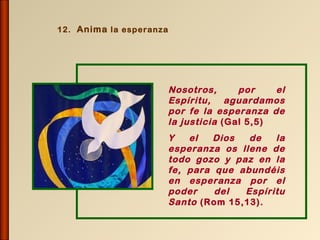 12. Anima la esperanza




                         Nosotros,      por    el
                         Espíritu, aguardamos
                         por fe la esperanza de
                         la justicia (Gal 5,5)
                         Y   el   Dios  de   la
                         esperanza os llene de
                         todo gozo y paz en la
                         fe, para que abundéis
                         en esperanza por el
                         poder    del  Espíritu
                         Santo (Rom 15,13).
 