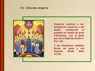 13. Infunde alegría




                      Vosotros vinisteis a ser
                      imitadores nuestros y del
                      Señor,     recibiendo    la
                      palabra en medio de gran
                      tribulación, con el gozo
                      que da el Espíritu Santo (1
                      Tes 1,6).
                      Y los discípulos estaban
                      llenos de gozo y del
                      Espíritu   Santo    (Hch
                      13,52).
 