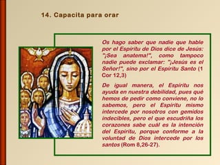 14. Capacita para orar



                 Os hago saber que nadie que hable
                 por el Espíritu de Dios dice de Jesús:
                 "¡Sea anatema!", como tampoco
                 nadie puede exclamar: "¡Jesús es el
                 Señor!", sino por el Espíritu Santo (1
                 Cor 12,3)
                 De igual manera, el Espíritu nos
                 ayuda en nuestra debilidad, pues qué
                 hemos de pedir como conviene, no lo
                 sabemos, pero el Espíritu mismo
                 intercede por nosotros con gemidos
                 indecibles, pero el que escudriña los
                 corazones sabe cuál es la intención
                 del Espíritu, porque conforme a la
                 voluntad de Dios intercede por los
                 santos (Rom 8,26-27).
 