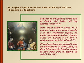 15. Capacita para obrar con libertad de hijos de Dios,
liberando del legalismo



                           El Señor es el Espíritu; y donde está
                           el Espíritu del Señor, allí hay
                           libertad (2 Cor 3,17).
                           Pero ahora estamos libres de la
                           Ley, por haber muerto para aquella
                           a la que estábamos sujetos, de
                           modo que sirvamos bajo el régimen
                           nuevo del Espíritu y no bajo el
                           régimen viejo de la letra (Rom 7,6).
                           El cual asimismo nos capacitó para
                           ser ministros de un nuevo pacto, no
                           de la letra, sino del Espíritu, porque
                           la letra mata, pero el Espíritu da
                           vida ( 2 Cor 3,6).
 