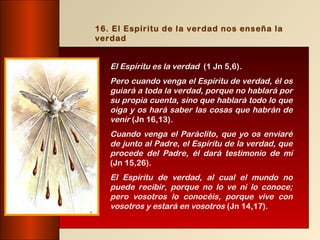 16. El Espíritu de la verdad nos enseña la
verdad


   El Espíritu es la verdad (1 Jn 5,6).
   Pero cuando venga el Espíritu de verdad, él os
   guiará a toda la verdad, porque no hablará por
   su propia cuenta, sino que hablará todo lo que
   oiga y os hará saber las cosas que habrán de
   venir (Jn 16,13).
   Cuando venga el Paráclito, que yo os enviaré
   de junto al Padre, el Espíritu de la verdad, que
   procede del Padre, él dará testimonio de mí
   (Jn 15,26).
   El Espíritu de verdad, al cual el mundo no
   puede recibir, porque no lo ve ni lo conoce;
   pero vosotros lo conocéis, porque vive con
   vosotros y estará en vosotros (Jn 14,17).
 