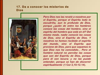 17. Da a conocer los misterios de
Dios

                Pero Dios nos las reveló a nosotros por
                el Espíritu, porque el Espíritu todo lo
                escudriña, aun lo profundo de Dios,
                porque ¿quién de entre los hombres
                conoce las cosas del hombre, sino el
                espíritu del hombre que está en él? Del
                mismo modo, nadie conoció las cosas
                de Dios, sino el Espíritu de Dios. Y
                nosotros no hemos recibido el espíritu
                del mundo, sino el Espíritu que
                proviene de Dios, para que sepamos lo
                que Dios nos ha concedido... Pero el
                hombre natural no percibe las cosas
                que son del Espíritu de Dios, porque
                para él son locura; y no las puede
                entender, porque se han de discernir
                espiritualmente (1 Cor 2,10-12.14).
 