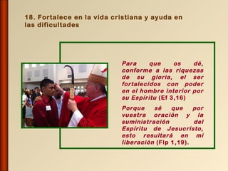 18. Fortalece en la vida cristiana y ayuda en
las dificultades




                           Para     que     os   dé,
                           conforme a las riquezas
                           de su gloria, el ser
                           fortalecidos con poder
                           en el hombre interior por
                           su Espíritu (Ef 3,16)
                           Porque    sé    que    por
                           vuestra oración y la
                           suministración         del
                           Espíritu de Jesucristo,
                           esto resultará en mi
                           liberación (Flp 1,19).
 