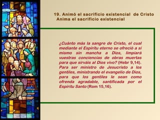 19. Animó el sacrificio existencial de Cristo
 Anima el sacrificio existencial




  ¿Cuánto más la sangre de Cristo, el cual
  mediante el Espíritu eterno se ofreció a sí
  mismo sin mancha a Dios, limpiará
  vuestras conciencias de obras muertas
  para que sirváis al Dios vivo? (Hebr 9,14).
  Para ser ministro de Jesucristo a los
  gentiles, ministrando el evangelio de Dios,
  para que los gentiles le sean como
  ofrenda agradable, santificada por el
  Espíritu Santo (Rom 15,16).
 