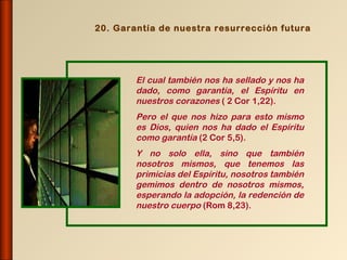 20. Garantía de nuestra resurrección futura




        El cual también nos ha sellado y nos ha
        dado, como garantía, el Espíritu en
        nuestros corazones ( 2 Cor 1,22).
        Pero el que nos hizo para esto mismo
        es Dios, quien nos ha dado el Espíritu
        como garantía (2 Cor 5,5).
        Y no solo ella, sino que también
        nosotros mismos, que tenemos las
        primicias del Espíritu, nosotros también
        gemimos dentro de nosotros mismos,
        esperando la adopción, la redención de
        nuestro cuerpo (Rom 8,23).
 