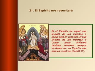 21. El Espíritu nos resucitará




               Si el Espíritu de aquel que
               levantó de los muertos a
               Jesús está en vosotros, el que
               levantó de los muertos a
               Cristo    Jesús     vivificará
               también vuestros cuerpos
               mortales por su Espíritu que
               está en vosotros (Rom 8,11).
 
