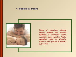 1. Pedirlo al Padre




                      Pues si vosotros, siendo
                      malos, sabéis dar buenas
                      dádivas a vuestros hijos,
                      ¿cuánto más vuestro Padre
                      celestial dará el Espíritu
                      Santo a los que se lo pidan?
                      (Lc 11,13)
 