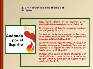 2. Vivir según las exigencias del
Espíritu



             Digo, pues: Andad en el Espíritu, y no
             satisfagáis los deseos de la carne (Gal 5,16).
             Si vivimos por el Espíritu, andemos también
             por el Espíritu (Gal 5, 25).
             Los que son de la carne piensan en las cosas
             de la carne; pero los que son del Espíritu, en
             las cosas del Espíritu (Rom 8,5).
             Vosotros no vivís según la carne, sino según el
             Espíritu, si es que el Espíritu de Dios está en
             vosotros. Y si alguno no tiene el Espíritu de
             Cristo, no es de él. (Rom 8,9)
             El deseo de la carne es contra el Espíritu y el
             del Espíritu es contra la carne; y estos se
             oponen entre sí, para que no hagáis lo que
             quisierais (Gal 5,17).
 