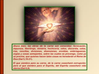 Ahora bien, las obras de la carne son conocidas: fornicación,
impureza, libertinaje, idolatría, hechicería, odios, discordia, celos,
iras, rencillas, divisiones, disensiones, envidias, embriagueces,
orgías y cosas semejantes, sobre las cuales os prevengo, como ya
os previne, que quienes hacen tales cosas no heredarán el Reino de
Dios (Gal 5,19-21).
El que siembra para su carne, de la carne cosechará corrupción;
pero el que siembra para el Espíritu, del Espíritu cosechará vida
eterna (Gal 6,8).
 
