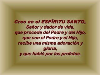 Creo en el ESPÍRITU SANTO,
     Señor y dador de vida,
que procede del Padre y del Hijo,
   que con el Padre y el Hijo,
 recibe una misma adoración y
             gloria,
  y que habló por los profetas.
 
