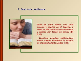 3. Orar con confianza




              Orad en todo tiempo con toda
              oración y súplica en el Espíritu, y
              velad en ello con toda perseverancia
              y súplica por todos los santos (Ef
              6,18)
                Vosotros, amados, edificándoos
              sobre vuestra santísima fe, orando
              en el Espíritu Santo (Judas 1,20)
 