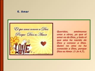 6. Amar




          Queridos,     amémonos
          unos a otros, ya que el
          amor es de Dios, y todo el
          que ama ha nacido de
          Dios y conoce a Dios.
          Quien no ama no ha
          conocido a Dios, porque
          Dios es Amor. (1 Jn 4,7).
 