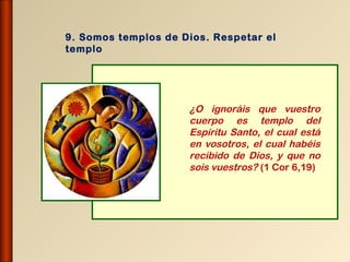 9. Somos templos de Dios. Respetar el
templo




                     ¿O ignoráis que vuestro
                     cuerpo es templo del
                     Espíritu Santo, el cual está
                     en vosotros, el cual habéis
                     recibido de Dios, y que no
                     sois vuestros? (1 Cor 6,19)
 