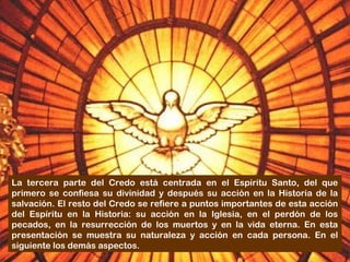 La tercera parte del Credo está centrada en el Espíritu Santo, del que
primero se confiesa su divinidad y después su acción en la Historia de la
salvación. El resto del Credo se refiere a puntos importantes de esta acción
del Espíritu en la Historia: su acción en la Iglesia, en el perdón de los
pecados, en la resurrección de los muertos y en la vida eterna. En esta
presentación se muestra su naturaleza y acción en cada persona. En el
siguiente los demás aspectos.
 