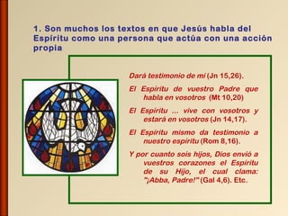 1. Son muchos los textos en que Jesús habla del
Espíritu como una persona que actúa con una acción
propia


                   Dará testimonio de mí (Jn 15,26).
                   El Espíritu de vuestro Padre que
                       habla en vosotros (Mt 10,20)
                   El Espíritu ... vive con vosotros y
                       estará en vosotros (Jn 14,17).
                   El Espíritu mismo da testimonio a
                       nuestro espíritu (Rom 8,16).
                   Y por cuanto sois hijos, Dios envió a
                       vuestros corazones el Espíritu
                       de su Hijo, el cual clama:
                       "¡Abba, Padre!" (Gal 4,6). Etc.
 