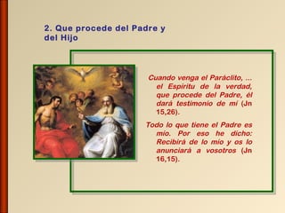 2. Que procede del Padre y
del Hijo




                      Cuando venga el Paráclito, ...
                        el Espíritu de la verdad,
                        que procede del Padre, él
                        dará testimonio de mí (Jn
                        15,26).
                     Todo lo que tiene el Padre es
                       mío. Por eso he dicho:
                       Recibirá de lo mío y os lo
                       anunciará a vosotros (Jn
                       16,15).
 