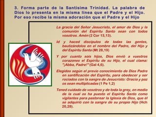 3. Forma parte de la Santísima Trinidad. La palabra de
Dios lo presenta en la misma línea que el Padre y el Hijo.
Por eso recibe la misma adoración que el Padre y el Hijo

                  La gracia del Señor Jesucristo, el amor de Dios y la
                     comunión del Espíritu Santo sean con todos
                     vosotros. Amén (2 Cor 13,13).
                  Id    y haced discípulos de todas las gentes,
                       bautizándolos en el nombre del Padre, del Hijo y
                       del Espíritu Santo (Mt 28,19)
                  Y por cuanto sois hijos, Dios envió a vuestros
                    corazones el Espíritu de su Hijo, el cual clama:
                    "¡Abba, Padre!" (Gal 4,6).
                  Elegidos según el previo conocimiento de Dios Padre
                     en santificación del Espíritu, para obedecer y ser
                     rociados con la sangre de Jesucristo: Gracia y paz
                     os sean multiplicadas (1 Pe 1,2)
                  Tened cuidado de vosotros y de toda la grey, en medio
                     de la cual os ha puesto el Espíritu Santo como
                     vigilantes para pastorear la Iglesia de Dios, que él
                     se adquirió con la sangre de su propio Hijo (Hch
                     20,28).
 