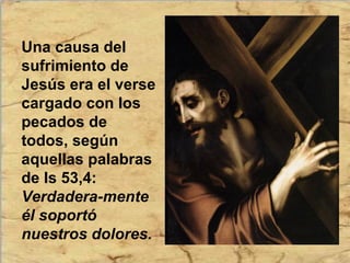 Una causa del
sufrimiento de
Jesús era el verse
cargado con los
pecados de
todos, según
aquellas palabras
de Is 53,4:
Verdadera-mente
él soportó
nuestros dolores.
 