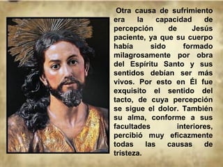 Otra causa de sufrimiento
era la capacidad de
percepción de Jesús
paciente, ya que su cuerpo
había sido formado
milagrosamente por obra
del Espíritu Santo y sus
sentidos debían ser más
vivos. Por esto en Él fue
exquisito el sentido del
tacto, de cuya percepción
se sigue el dolor. También
su alma, conforme a sus
facultades interiores,
percibió muy eficazmente
todas las causas de
tristeza.
 