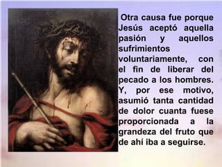 Otra causa fue porque
Jesús aceptó aquella
pasión y aquellos
sufrimientos
voluntariamente, con
el fin de liberar del
pecado a los hombres.
Y, por ese motivo,
asumió tanta cantidad
de dolor cuanta fuese
proporcionada a la
grandeza del fruto que
de ahí iba a seguirse.
 