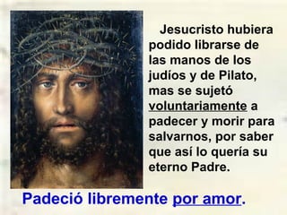 Jesucristo hubiera
podido librarse de
las manos de los
judíos y de Pilato,
mas se sujetó
voluntariamente a
padecer y morir para
salvarnos, por saber
que así lo quería su
eterno Padre.
Padeció libremente por amor.
 