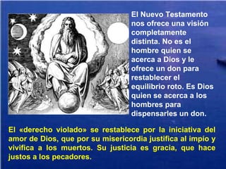 El «derecho violado» se restablece por la iniciativa del
amor de Dios, que por su misericordia justifica al impío y
vivifica a los muertos. Su justicia es gracia, que hace
justos a los pecadores.
El Nuevo Testamento
nos ofrece una visión
completamente
distinta. No es el
hombre quien se
acerca a Dios y le
ofrece un don para
restablecer el
equilibrio roto. Es Dios
quien se acerca a los
hombres para
dispensarles un don.
 