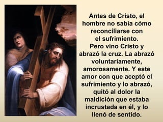 Antes de Cristo, el
hombre no sabía cómo
reconciliarse con
el sufrimiento.
Pero vino Cristo y
abrazó la cruz. La abrazó
voluntariamente,
amorosamente. Y este
amor con que aceptó el
sufrimiento y lo abrazó,
quitó al dolor la
maldición que estaba
incrustada en él, y lo
llenó de sentido.
 